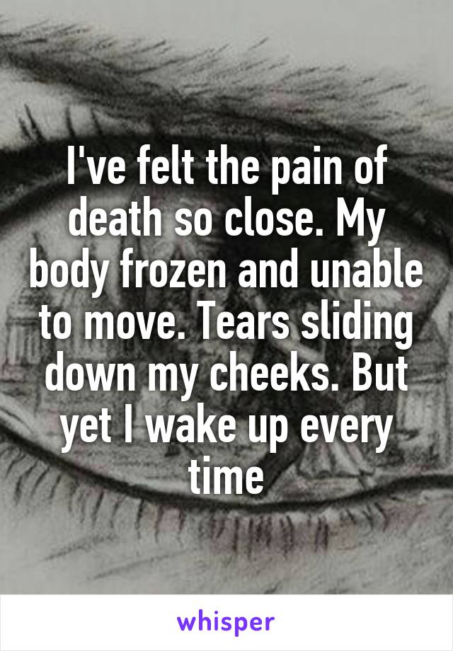 I've felt the pain of death so close. My body frozen and unable to move. Tears sliding down my cheeks. But yet I wake up every time