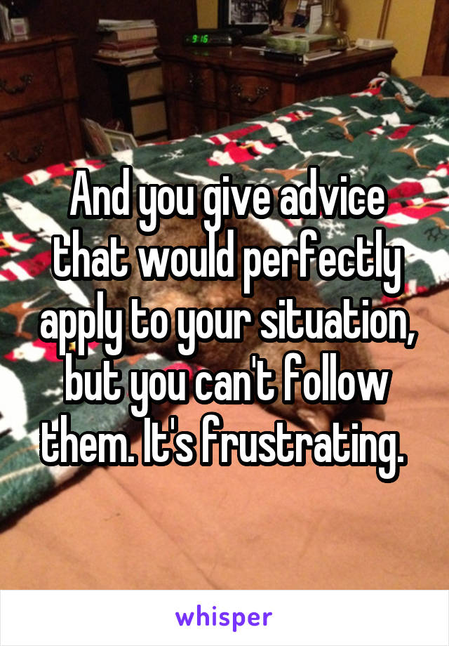 And you give advice that would perfectly apply to your situation, but you can't follow them. It's frustrating. 