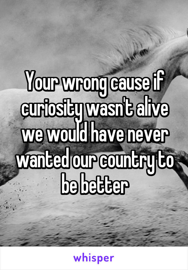 Your wrong cause if curiosity wasn't alive we would have never wanted our country to be better