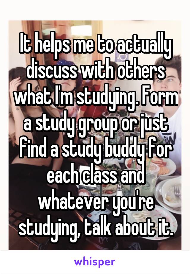 It helps me to actually discuss with others what I'm studying. Form a study group or just find a study buddy for each class and whatever you're studying, talk about it.