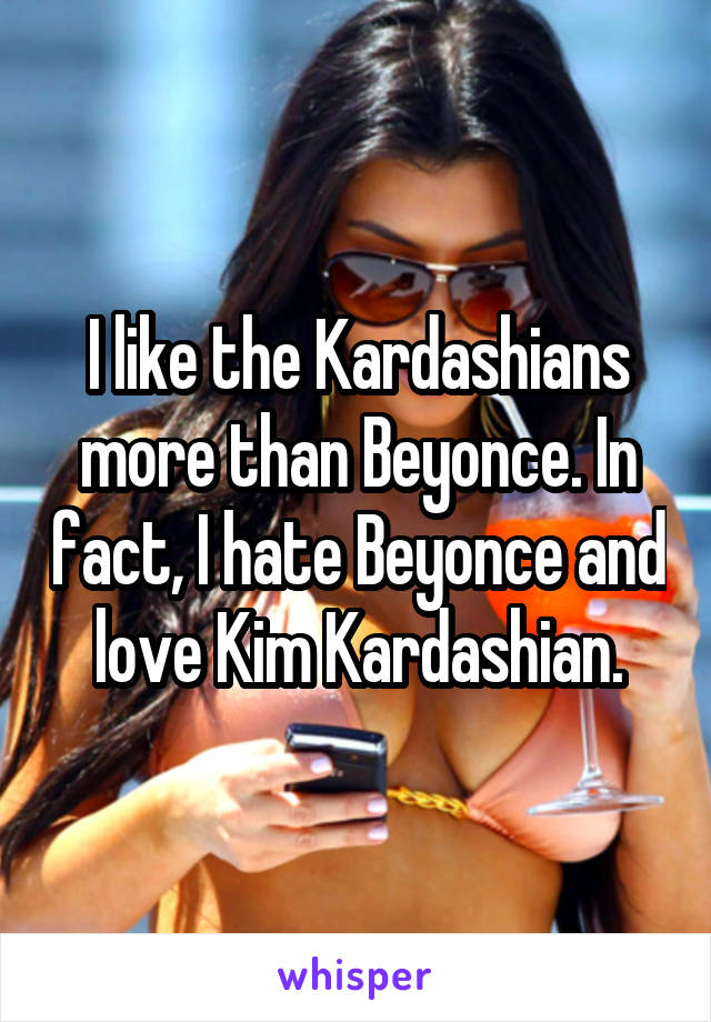 I like the Kardashians more than Beyonce. In fact, I hate Beyonce and love Kim Kardashian.