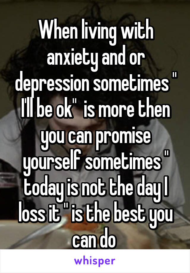 When living with anxiety and or depression sometimes " I'll be ok"  is more then you can promise yourself sometimes " today is not the day I loss it " is the best you can do 