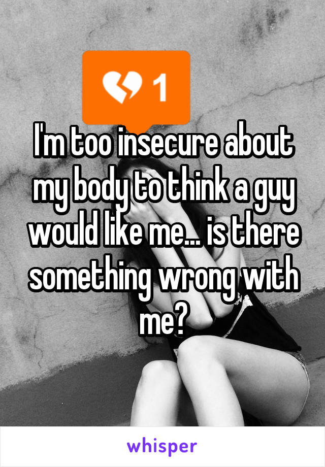 I'm too insecure about my body to think a guy would like me... is there something wrong with me?