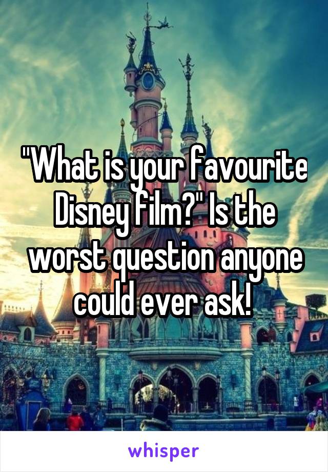 "What is your favourite Disney film?" Is the worst question anyone could ever ask! 