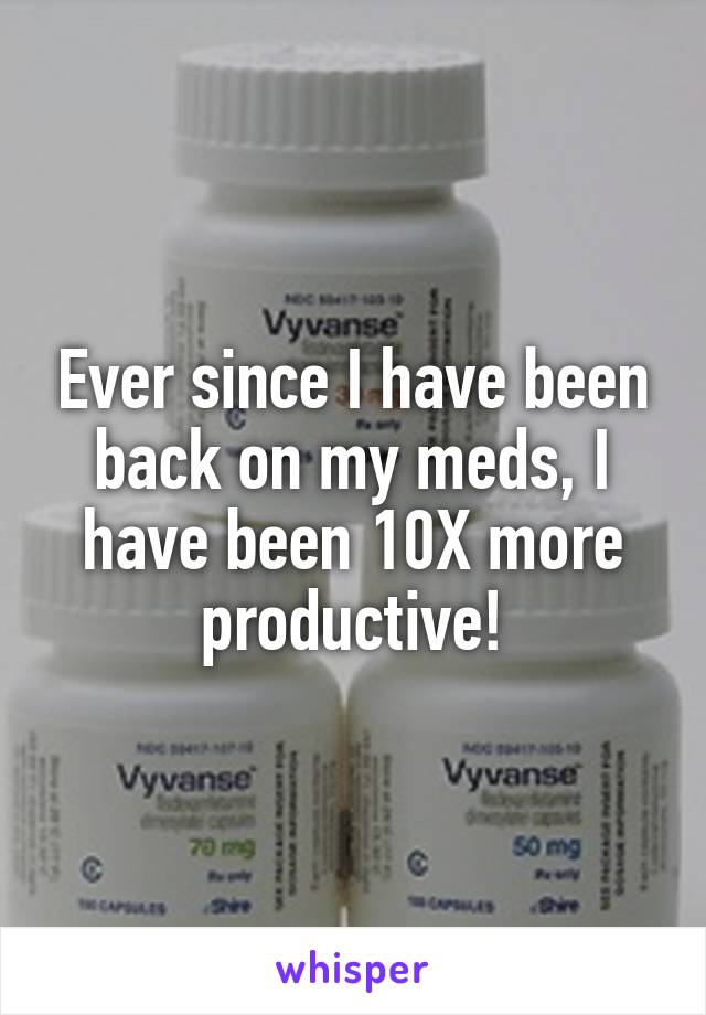 Ever since I have been back on my meds, I have been 10X more productive!