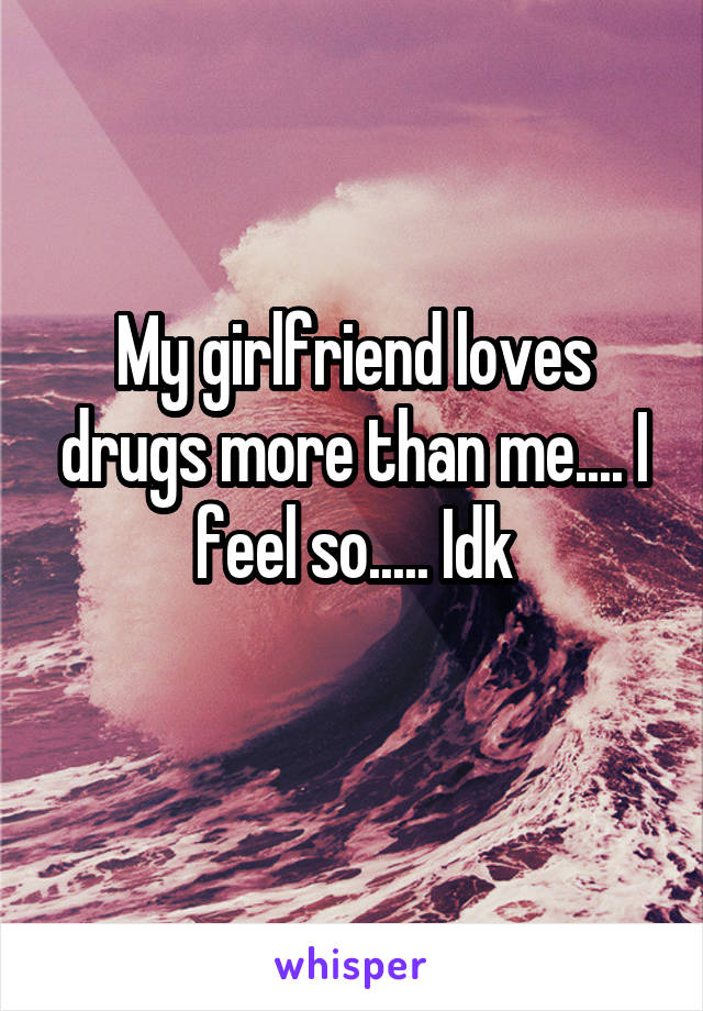 My girlfriend loves drugs more than me.... I feel so..... Idk
