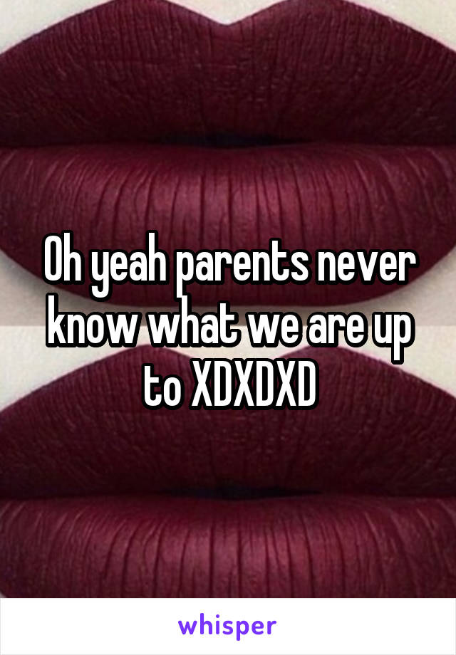 Oh yeah parents never know what we are up to XDXDXD