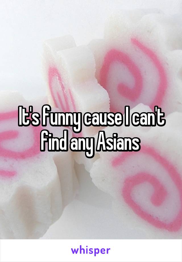 It's funny cause I can't find any Asians 