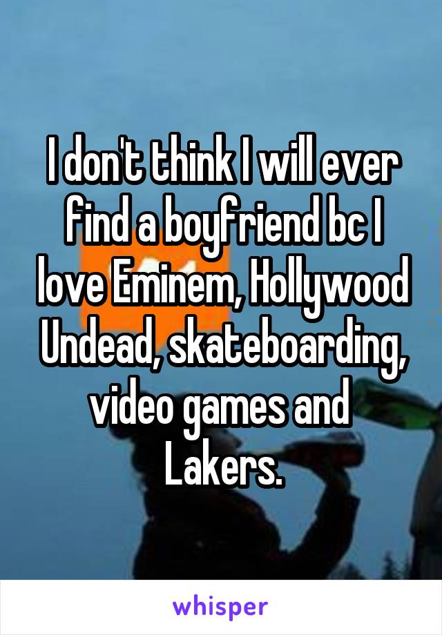 I don't think I will ever find a boyfriend bc I love Eminem, Hollywood Undead, skateboarding, video games and  Lakers.
