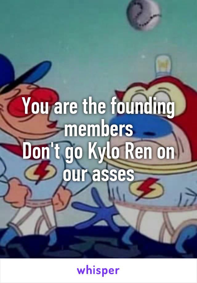 You are the founding members
Don't go Kylo Ren on our asses