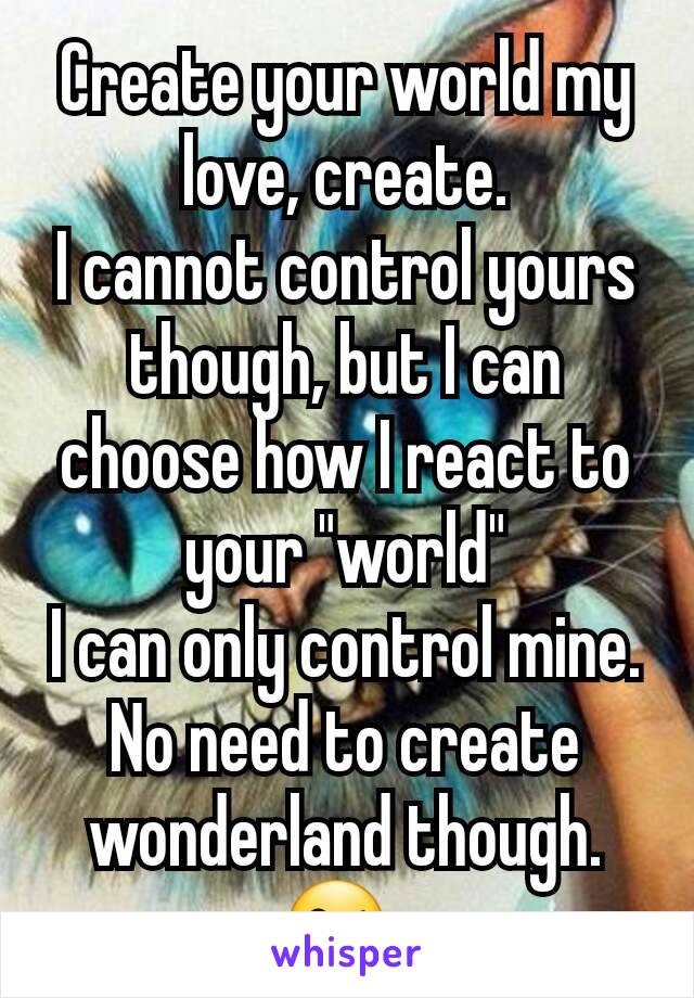 Create your world my love, create.
I cannot control yours though, but I can choose how I react to your "world"
I can only control mine. No need to create wonderland though.
😘 