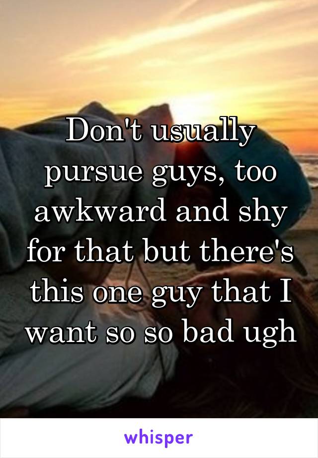 Don't usually pursue guys, too awkward and shy for that but there's this one guy that I want so so bad ugh