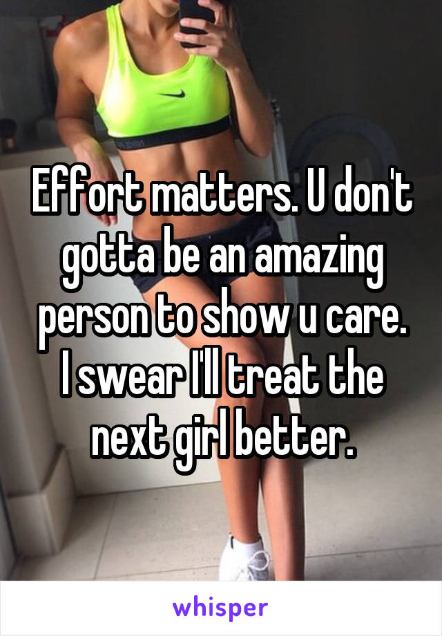 Effort matters. U don't gotta be an amazing person to show u care.
I swear I'll treat the next girl better.