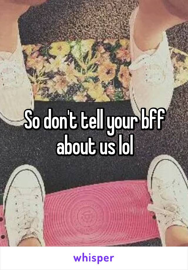 So don't tell your bff about us lol