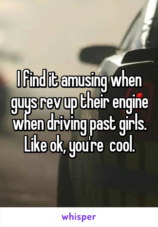 I find it amusing when guys rev up their engine when driving past girls. Like ok, you're  cool.