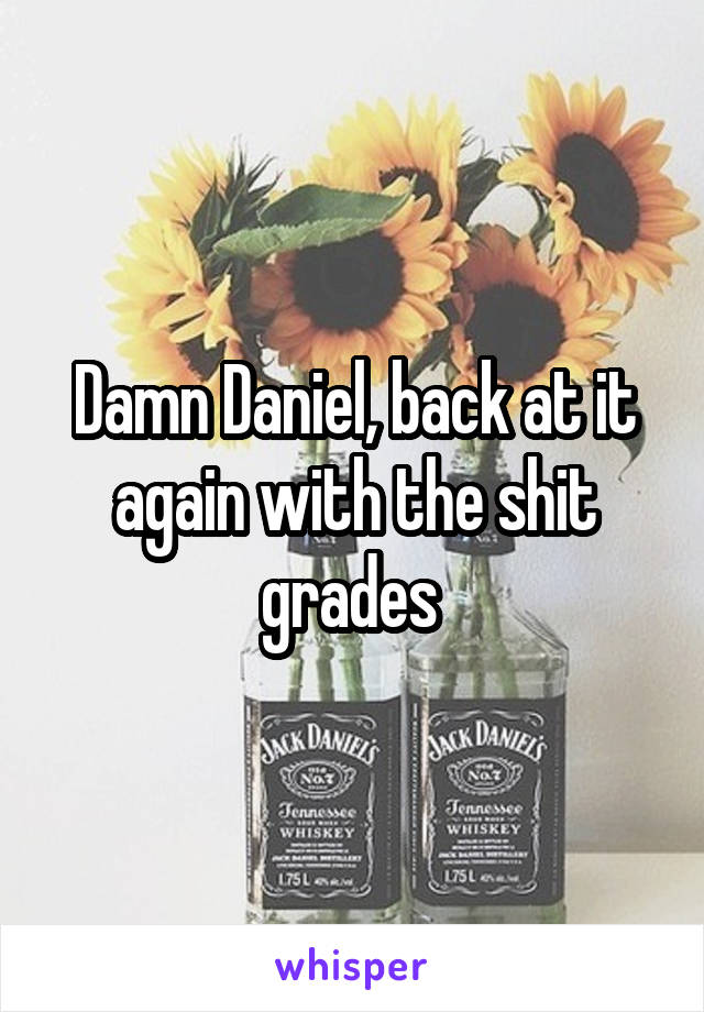 Damn Daniel, back at it again with the shit grades 