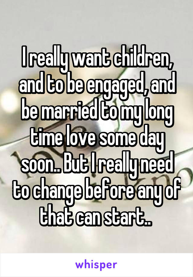 I really want children, and to be engaged, and be married to my long time love some day soon.. But I really need to change before any of that can start.. 
