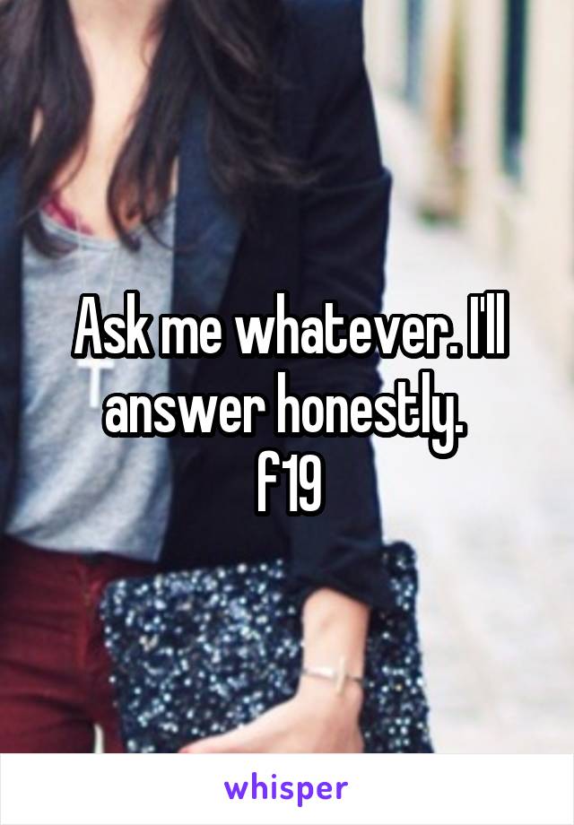 Ask me whatever. I'll answer honestly. 
f19