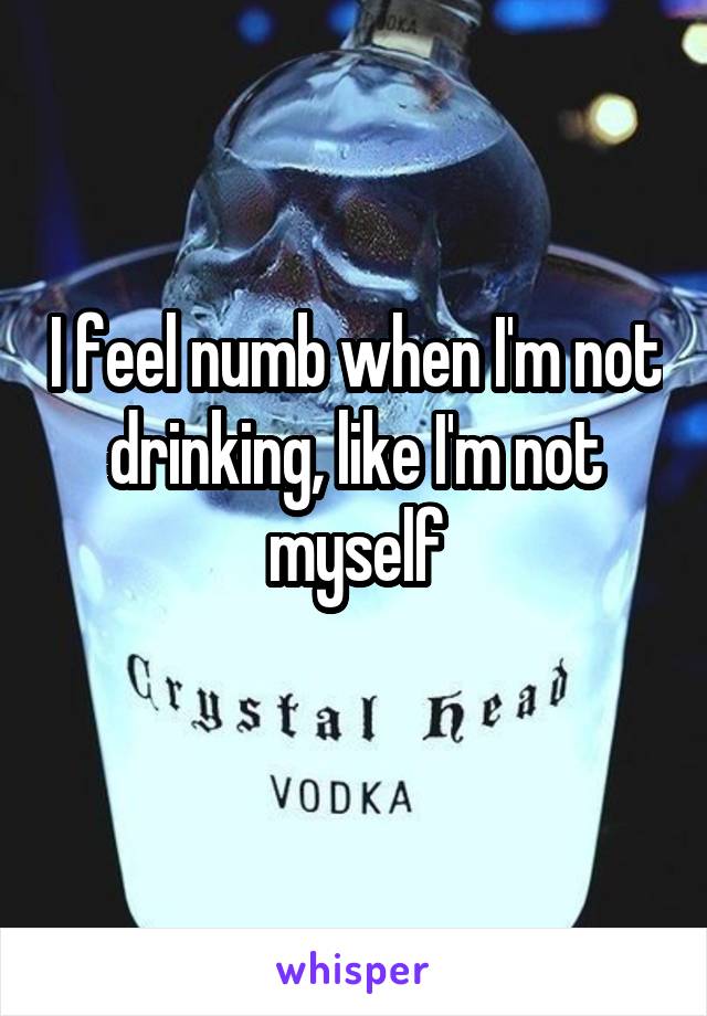 I feel numb when I'm not drinking, like I'm not myself
