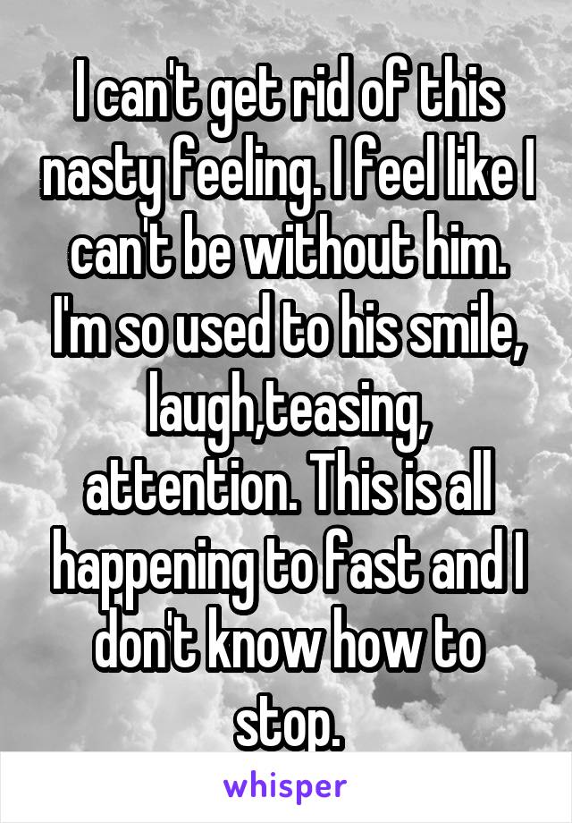 I can't get rid of this nasty feeling. I feel like I can't be without him. I'm so used to his smile, laugh,teasing, attention. This is all happening to fast and I don't know how to stop.