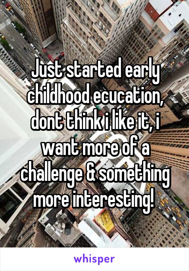 Just started early childhood ecucation, dont think i like it, i want more of a challenge & something more interesting! 