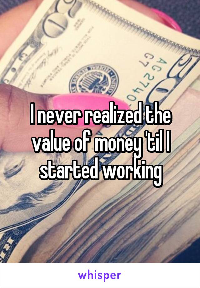 I never realized the value of money 'til I started working