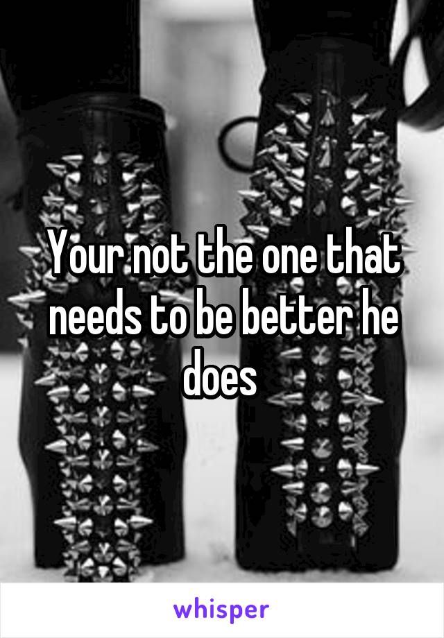 Your not the one that needs to be better he does 