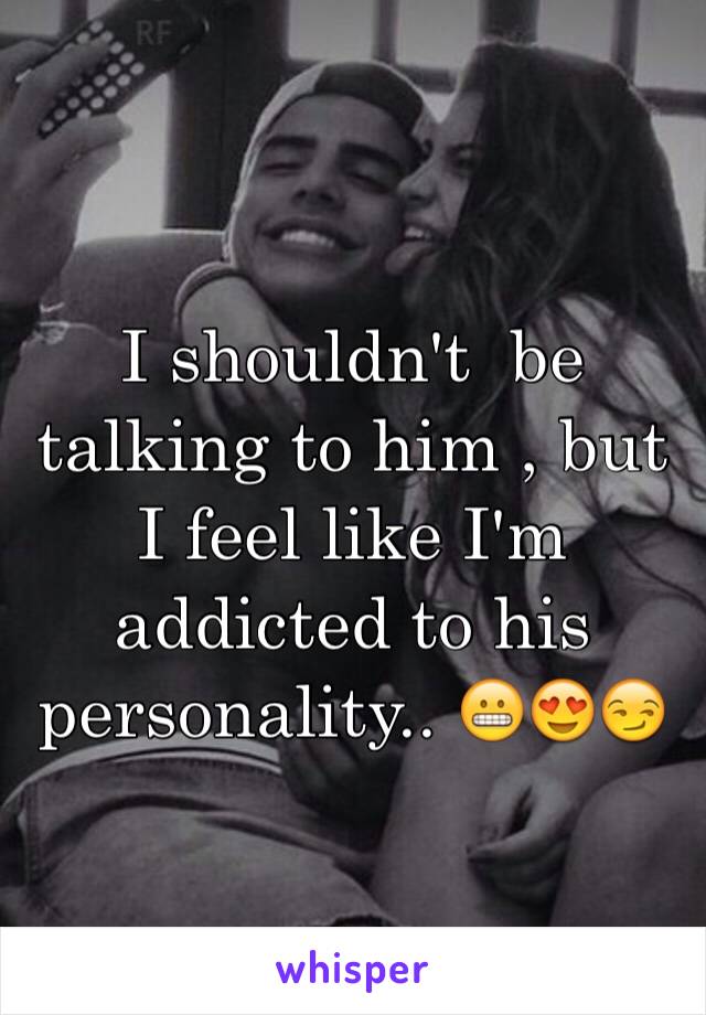 I shouldn't  be talking to him , but I feel like I'm addicted to his personality.. 😬😍😏