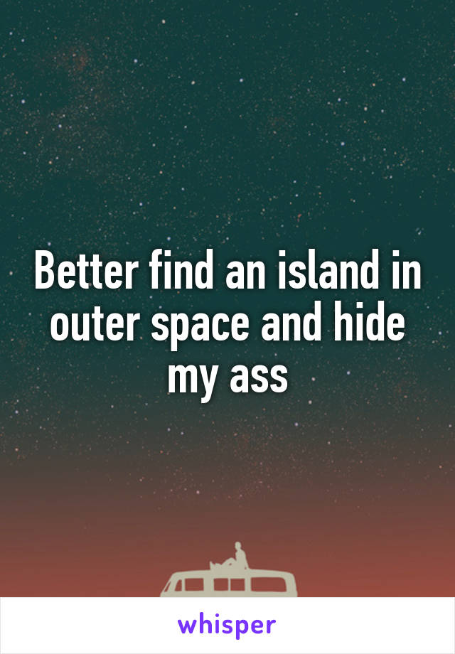 Better find an island in outer space and hide my ass