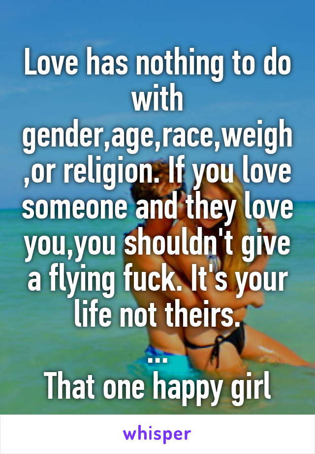 Love has nothing to do with gender,age,race,weigh,or religion. If you love someone and they love you,you shouldn't give a flying fuck. It's your life not theirs.
...
That one happy girl