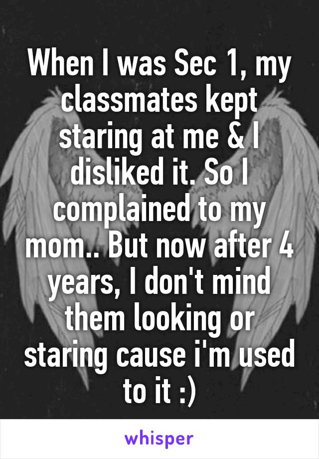 When I was Sec 1, my classmates kept staring at me & I disliked it. So I complained to my mom.. But now after 4 years, I don't mind them looking or staring cause i'm used to it :)