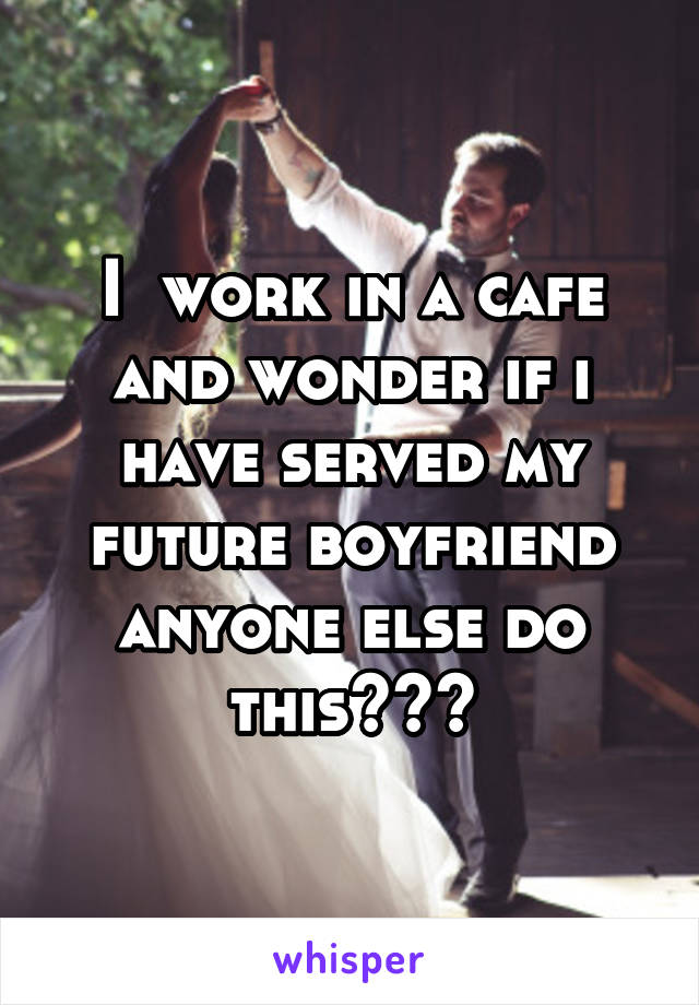 I  work in a cafe and wonder if i have served my future boyfriend anyone else do this???