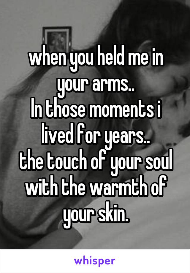 when you held me in your arms..
In those moments i lived for years..
the touch of your soul with the warmth of your skin.