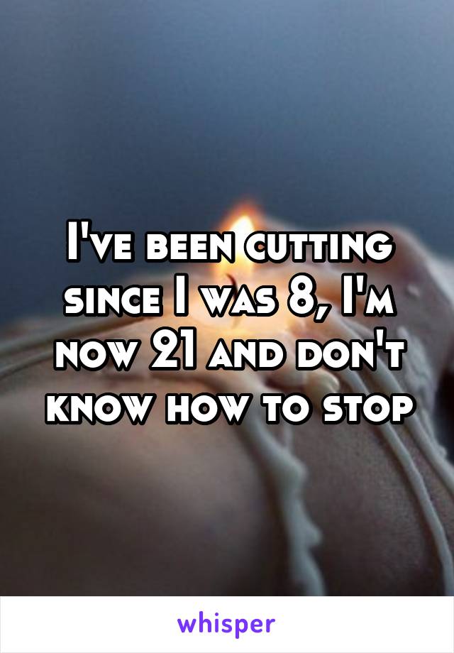 I've been cutting since I was 8, I'm now 21 and don't know how to stop