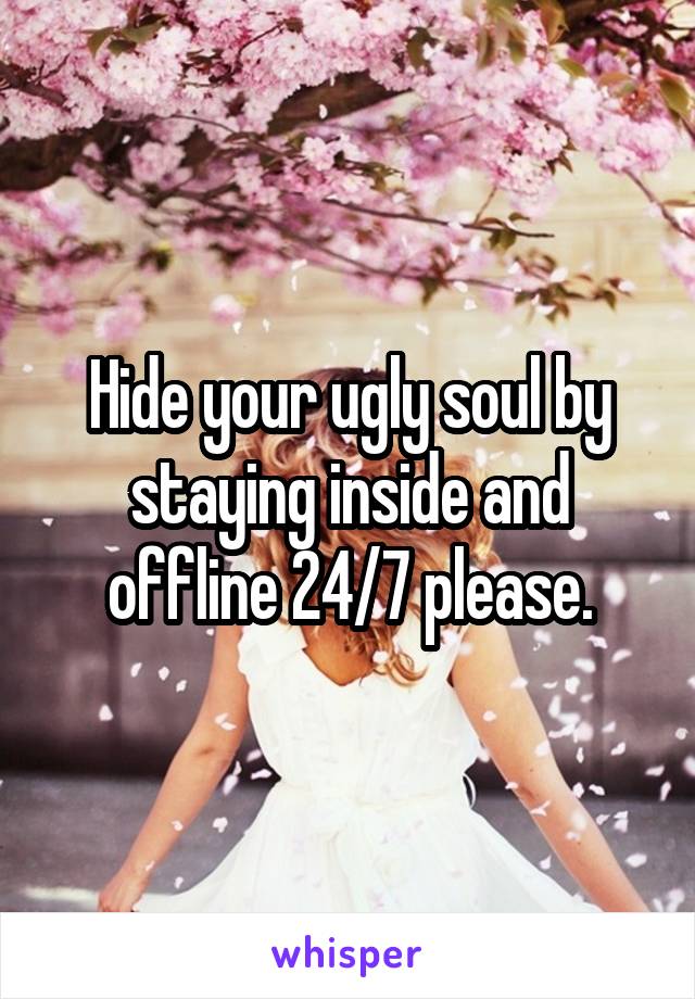 Hide your ugly soul by staying inside and offline 24/7 please.