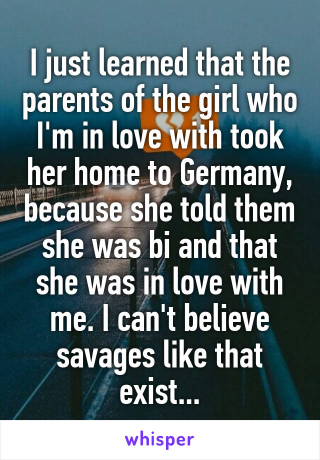 I just learned that the parents of the girl who I'm in love with took her home to Germany, because she told them she was bi and that she was in love with me. I can't believe savages like that exist...