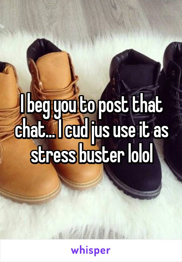 I beg you to post that chat... I cud jus use it as stress buster lolol