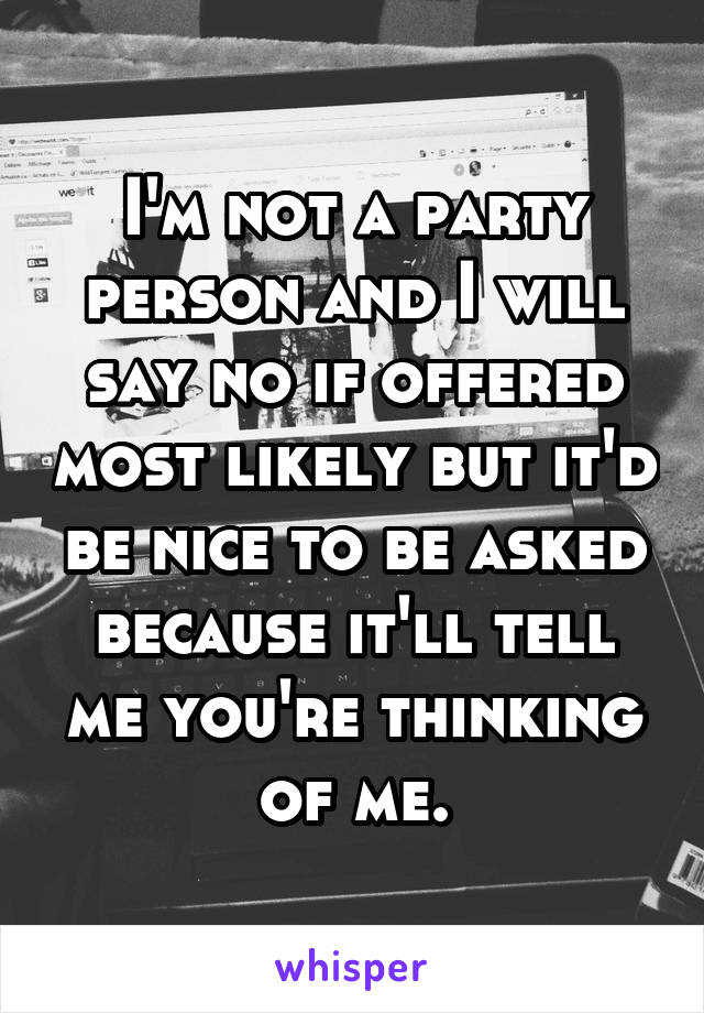 I'm not a party person and I will say no if offered most likely but it'd be nice to be asked because it'll tell me you're thinking of me.