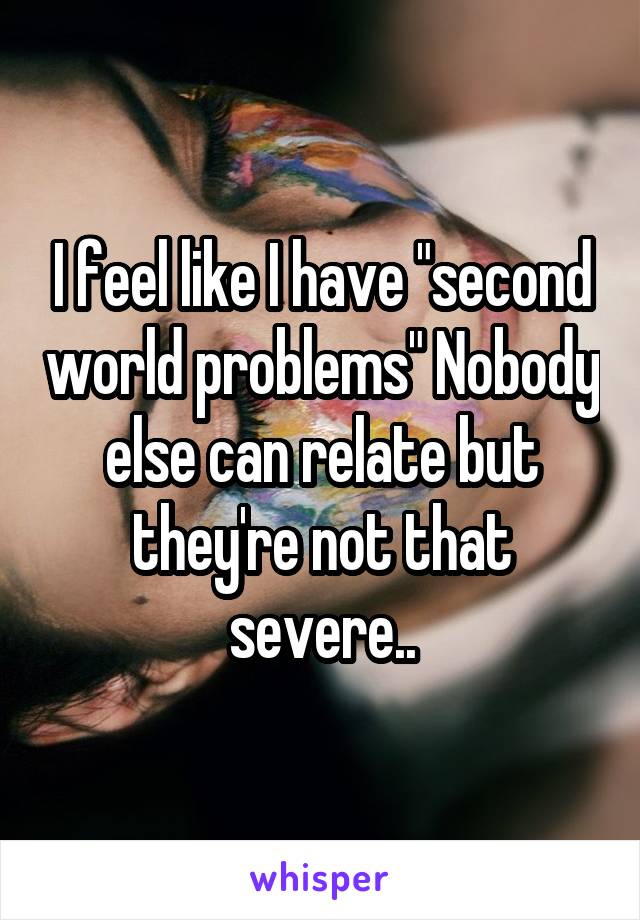 I feel like I have "second world problems" Nobody else can relate but they're not that severe..