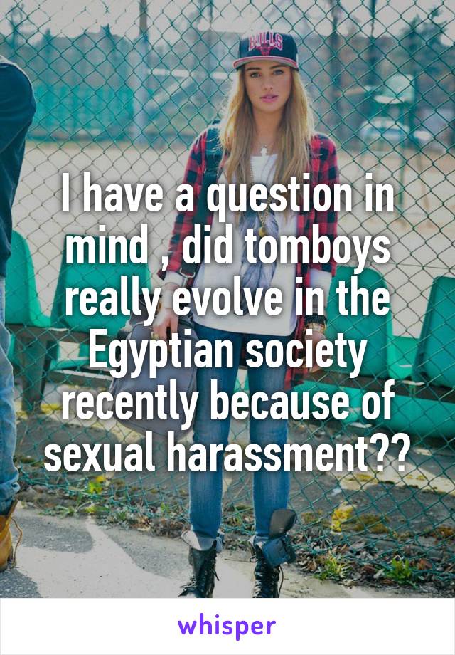 I have a question in mind , did tomboys really evolve in the Egyptian society recently because of sexual harassment??