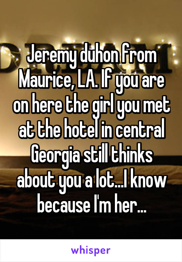 Jeremy duhon from Maurice, LA. If you are on here the girl you met at the hotel in central Georgia still thinks about you a lot...I know because I'm her...