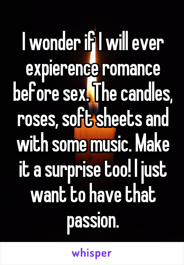 I wonder if I will ever expierence romance before sex. The candles, roses, soft sheets and with some music. Make it a surprise too! I just want to have that passion.