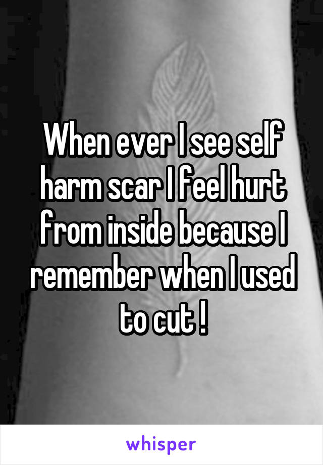 When ever I see self harm scar I feel hurt from inside because I remember when I used to cut !