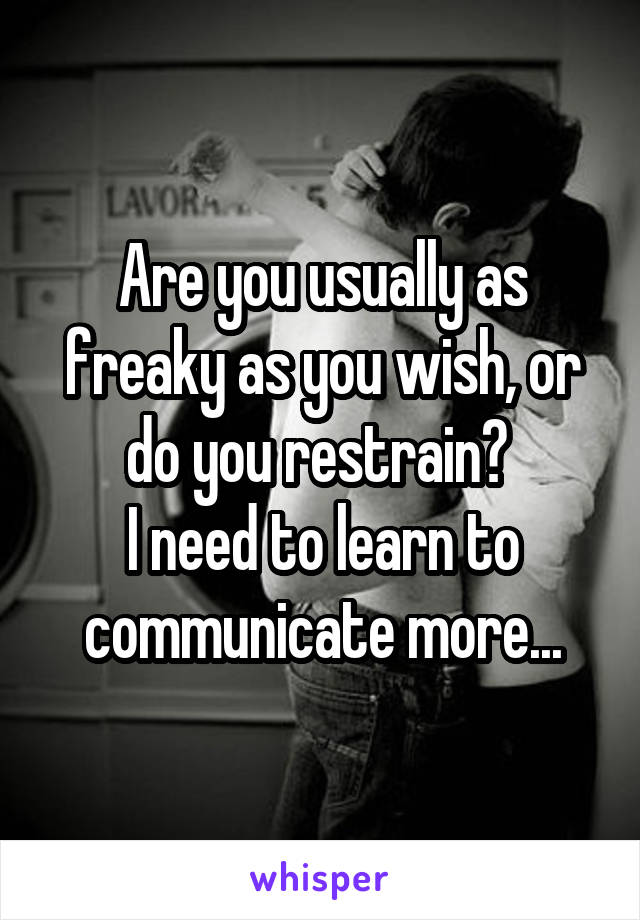 Are you usually as freaky as you wish, or do you restrain? 
I need to learn to communicate more...