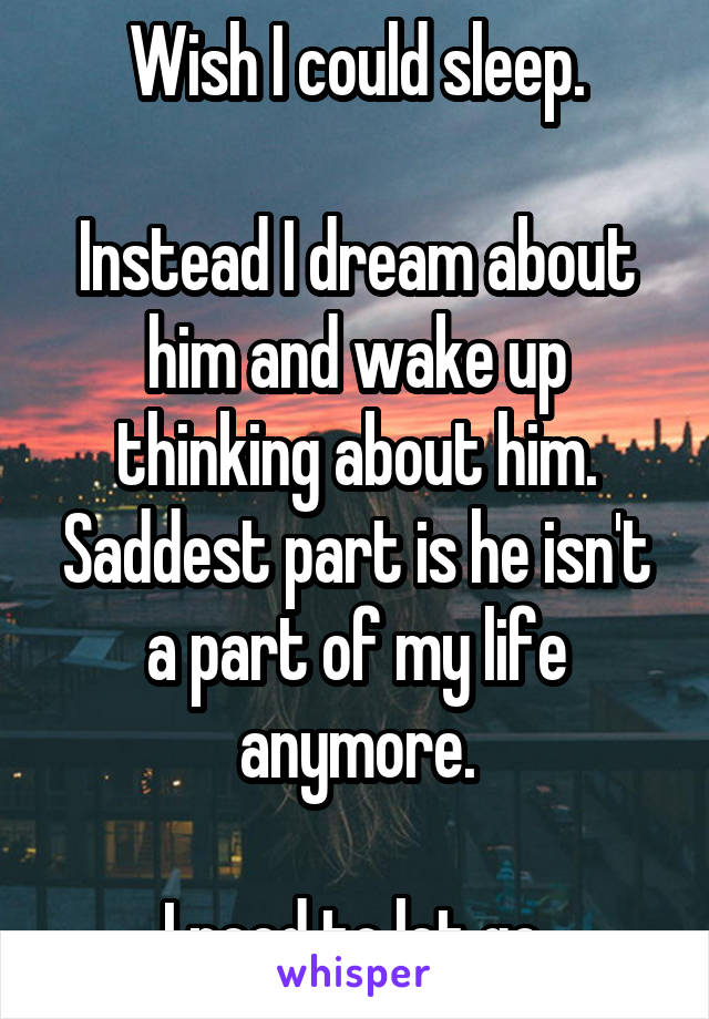 Wish I could sleep.

Instead I dream about him and wake up thinking about him.
Saddest part is he isn't a part of my life anymore.

I need to let go.