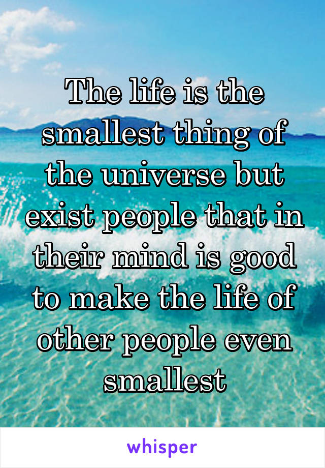 The life is the smallest thing of the universe but exist people that in their mind is good to make the life of other people even smallest