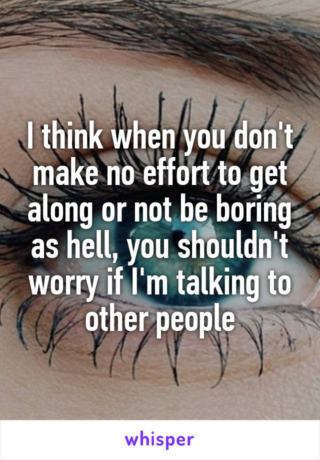 I think when you don't make no effort to get along or not be boring as hell, you shouldn't worry if I'm talking to other people