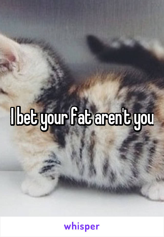 I bet your fat aren't you