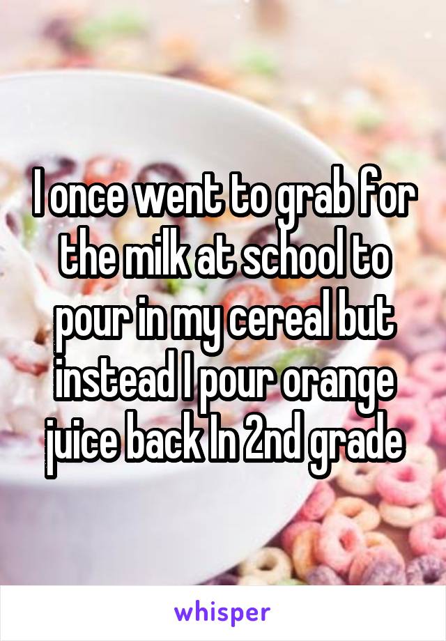 I once went to grab for the milk at school to pour in my cereal but instead I pour orange juice back In 2nd grade