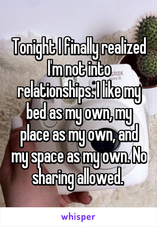 Tonight I finally realized I'm not into relationships. I like my bed as my own, my place as my own, and my space as my own. No sharing allowed. 